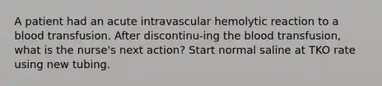 A patient had an acute intravascular hemolytic reaction to a blood transfusion. After discontinu-ing the blood transfusion, what is the nurse's next action? Start normal saline at TKO rate using new tubing.