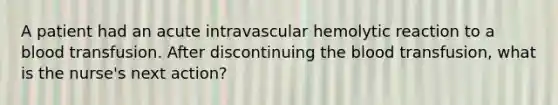 A patient had an acute intravascular hemolytic reaction to a blood transfusion. After discontinuing the blood transfusion, what is the nurse's next action?