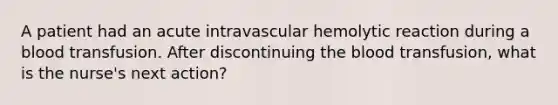 A patient had an acute intravascular hemolytic reaction during a blood transfusion. After discontinuing the blood transfusion, what is the nurse's next action?