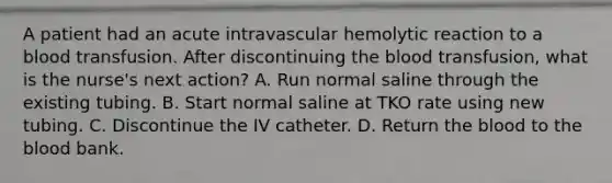 A patient had an acute intravascular hemolytic reaction to a blood transfusion. After discontinuing the blood transfusion, what is the nurse's next action? A. Run normal saline through the existing tubing. B. Start normal saline at TKO rate using new tubing. C. Discontinue the IV catheter. D. Return the blood to the blood bank.