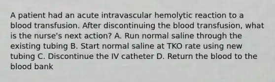 A patient had an acute intravascular hemolytic reaction to a blood transfusion. After discontinuing the blood transfusion, what is the nurse's next action? A. Run normal saline through the existing tubing B. Start normal saline at TKO rate using new tubing C. Discontinue the IV catheter D. Return the blood to the blood bank