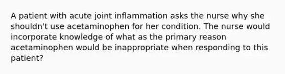 A patient with acute joint inflammation asks the nurse why she shouldn't use acetaminophen for her condition. The nurse would incorporate knowledge of what as the primary reason acetaminophen would be inappropriate when responding to this patient?