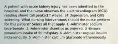 A patient with acute kidney injury has been admitted to the hospital, and the nurse observes the electrocardiogram (ECG) reading shows tall peaked T waves, ST depression, and QRS widening. What nursing interventions should the nurse perform for this patient? Select all that apply. 1 -Administer sodium bicarbonate. 2 -Administer diuretics as ordered. 3 -Ensure potassium intake of 50 mEq/day. 4 -Administer regular insulin intravenously. 5 -Administer calcium gluconate intravenously.