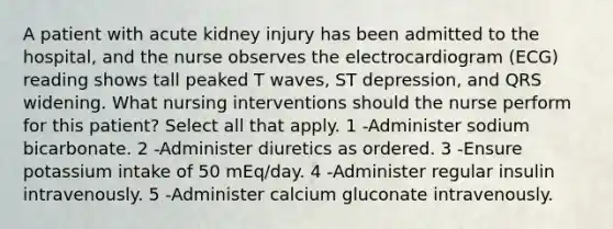 A patient with acute kidney injury has been admitted to the hospital, and the nurse observes the electrocardiogram (ECG) reading shows tall peaked T waves, ST depression, and QRS widening. What nursing interventions should the nurse perform for this patient? Select all that apply. 1 -Administer sodium bicarbonate. 2 -Administer diuretics as ordered. 3 -Ensure potassium intake of 50 mEq/day. 4 -Administer regular insulin intravenously. 5 -Administer calcium gluconate intravenously.