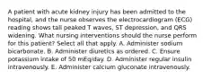 A patient with acute kidney injury has been admitted to the hospital, and the nurse observes the electrocardiogram (ECG) reading shows tall peaked T waves, ST depression, and QRS widening. What nursing interventions should the nurse perform for this patient? Select all that apply. A. Administer sodium bicarbonate. B. Administer diuretics as ordered. C. Ensure potassium intake of 50 mEq/day. D. Administer regular insulin intravenously. E. Administer calcium gluconate intravenously.