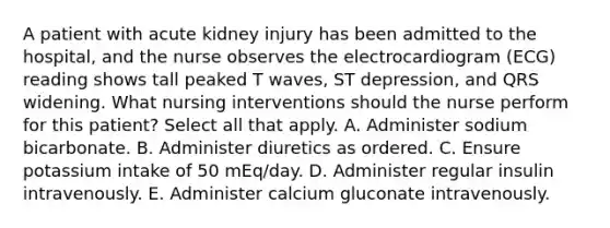 A patient with acute kidney injury has been admitted to the hospital, and the nurse observes the electrocardiogram (ECG) reading shows tall peaked T waves, ST depression, and QRS widening. What nursing interventions should the nurse perform for this patient? Select all that apply. A. Administer sodium bicarbonate. B. Administer diuretics as ordered. C. Ensure potassium intake of 50 mEq/day. D. Administer regular insulin intravenously. E. Administer calcium gluconate intravenously.