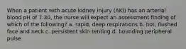 When a patient with acute kidney injury (AKI) has an arterial blood pH of 7.30, the nurse will expect an assessment finding of which of the following? a. rapid, deep respirations b. hot, flushed face and neck c. persistent skin tenting d. bounding peripheral pulse