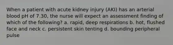 When a patient with acute kidney injury (AKI) has an arterial blood pH of 7.30, the nurse will expect an assessment finding of which of the following? a. rapid, deep respirations b. hot, flushed face and neck c. persistent skin tenting d. bounding peripheral pulse