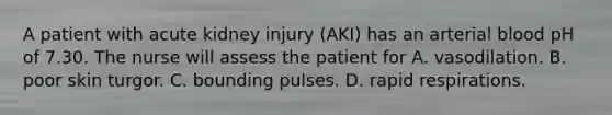 A patient with acute kidney injury (AKI) has an arterial blood pH of 7.30. The nurse will assess the patient for A. vasodilation. B. poor skin turgor. C. bounding pulses. D. rapid respirations.