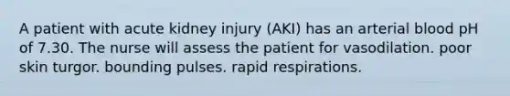 A patient with acute kidney injury (AKI) has an arterial blood pH of 7.30. The nurse will assess the patient for vasodilation. poor skin turgor. bounding pulses. rapid respirations.