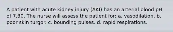 A patient with acute kidney injury (AKI) has an arterial blood pH of 7.30. The nurse will assess the patient for: a. vasodilation. b. poor skin turgor. c. bounding pulses. d. rapid respirations.