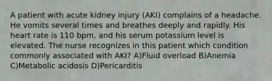 A patient with acute kidney injury (AKI) complains of a headache. He vomits several times and breathes deeply and rapidly. His heart rate is 110 bpm, and his serum potassium level is elevated. The nurse recognizes in this patient which condition commonly associated with AKI? A)Fluid overload B)Anemia C)Metabolic acidosis D)Pericarditis