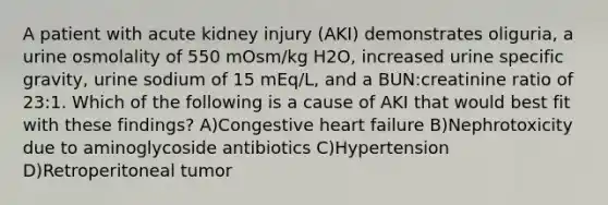 A patient with acute kidney injury (AKI) demonstrates oliguria, a urine osmolality of 550 mOsm/kg H2O, increased urine specific gravity, urine sodium of 15 mEq/L, and a BUN:creatinine ratio of 23:1. Which of the following is a cause of AKI that would best fit with these findings? A)Congestive heart failure B)Nephrotoxicity due to aminoglycoside antibiotics C)Hypertension D)Retroperitoneal tumor