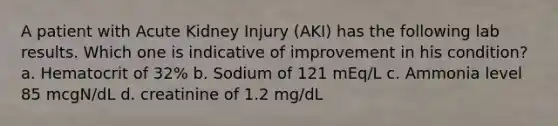 A patient with Acute Kidney Injury (AKI) has the following lab results. Which one is indicative of improvement in his condition? a. Hematocrit of 32% b. Sodium of 121 mEq/L c. Ammonia level 85 mcgN/dL d. creatinine of 1.2 mg/dL