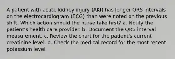 A patient with acute kidney injury (AKI) has longer QRS intervals on the electrocardiogram (ECG) than were noted on the previous shift. Which action should the nurse take first? a. Notify the patient's health care provider. b. Document the QRS interval measurement. c. Review the chart for the patient's current creatinine level. d. Check the medical record for the most recent potassium level.