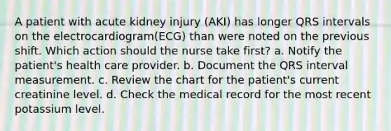 A patient with acute kidney injury (AKI) has longer QRS intervals on the electrocardiogram(ECG) than were noted on the previous shift. Which action should the nurse take first? a. Notify the patient's health care provider. b. Document the QRS interval measurement. c. Review the chart for the patient's current creatinine level. d. Check the medical record for the most recent potassium level.