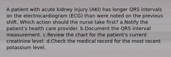 A patient with acute kidney injury (AKI) has longer QRS intervals on the electrocardiogram (ECG) than were noted on the previous shift. Which action should the nurse take first? a.Notify the patient's health care provider. b.Document the QRS interval measurement. c.Review the chart for the patient's current creatinine level. d.Check the medical record for the most recent potassium level.