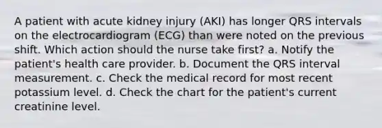 A patient with acute kidney injury (AKI) has longer QRS intervals on the electrocardiogram (ECG) than were noted on the previous shift. Which action should the nurse take first? a. Notify the patient's health care provider. b. Document the QRS interval measurement. c. Check the medical record for most recent potassium level. d. Check the chart for the patient's current creatinine level.