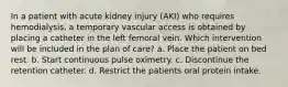 In a patient with acute kidney injury (AKI) who requires hemodialysis, a temporary vascular access is obtained by placing a catheter in the left femoral vein. Which intervention will be included in the plan of care? a. Place the patient on bed rest. b. Start continuous pulse oximetry. c. Discontinue the retention catheter. d. Restrict the patients oral protein intake.