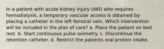 In a patient with acute kidney injury (AKI) who requires hemodialysis, a temporary vascular access is obtained by placing a catheter in the left femoral vein. Which intervention will be included in the plan of care? a. Place the patient on bed rest. b. Start continuous pulse oximetry. c. Discontinue the retention catheter. d. Restrict the patients oral protein intake.