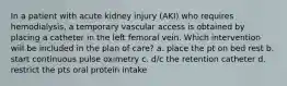 In a patient with acute kidney injury (AKI) who requires hemodialysis, a temporary vascular access is obtained by placing a catheter in the left femoral vein. Which intervention will be included in the plan of care? a. place the pt on bed rest b. start continuous pulse oximetry c. d/c the retention catheter d. restrict the pts oral protein intake