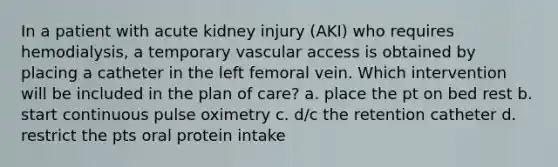 In a patient with acute kidney injury (AKI) who requires hemodialysis, a temporary vascular access is obtained by placing a catheter in the left femoral vein. Which intervention will be included in the plan of care? a. place the pt on bed rest b. start continuous pulse oximetry c. d/c the retention catheter d. restrict the pts oral protein intake