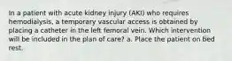 In a patient with acute kidney injury (AKI) who requires hemodialysis, a temporary vascular access is obtained by placing a catheter in the left femoral vein. Which intervention will be included in the plan of care? a. Place the patient on bed rest.