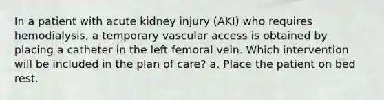 In a patient with acute kidney injury (AKI) who requires hemodialysis, a temporary vascular access is obtained by placing a catheter in the left femoral vein. Which intervention will be included in the plan of care? a. Place the patient on bed rest.