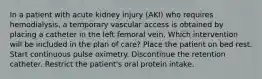 In a patient with acute kidney injury (AKI) who requires hemodialysis, a temporary vascular access is obtained by placing a catheter in the left femoral vein. Which intervention will be included in the plan of care? Place the patient on bed rest. Start continuous pulse oximetry. Discontinue the retention catheter. Restrict the patient's oral protein intake.