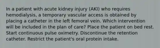 In a patient with acute kidney injury (AKI) who requires hemodialysis, a temporary vascular access is obtained by placing a catheter in the left femoral vein. Which intervention will be included in the plan of care? Place the patient on bed rest. Start continuous pulse oximetry. Discontinue the retention catheter. Restrict the patient's oral protein intake.