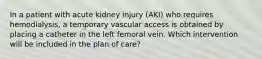 In a patient with acute kidney injury (AKI) who requires hemodialysis, a temporary vascular access is obtained by placing a catheter in the left femoral vein. Which intervention will be included in the plan of care?