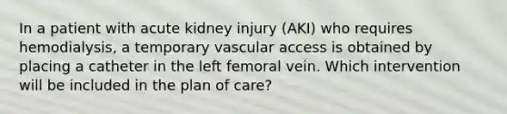 In a patient with acute kidney injury (AKI) who requires hemodialysis, a temporary vascular access is obtained by placing a catheter in the left femoral vein. Which intervention will be included in the plan of care?