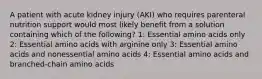 A patient with acute kidney injury (AKI) who requires parenteral nutrition support would most likely benefit from a solution containing which of the following? 1: Essential amino acids only 2: Essential amino acids with arginine only 3: Essential amino acids and nonessential amino acids 4: Essential amino acids and branched-chain amino acids