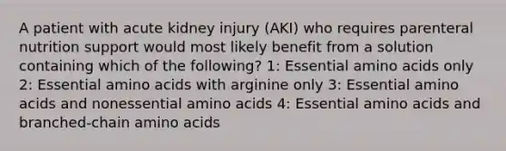 A patient with acute kidney injury (AKI) who requires parenteral nutrition support would most likely benefit from a solution containing which of the following? 1: Essential amino acids only 2: Essential amino acids with arginine only 3: Essential amino acids and nonessential amino acids 4: Essential amino acids and branched-chain amino acids