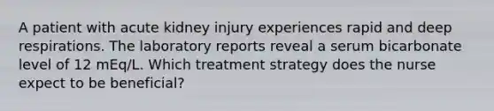 A patient with acute kidney injury experiences rapid and deep respirations. The laboratory reports reveal a serum bicarbonate level of 12 mEq/L. Which treatment strategy does the nurse expect to be beneficial?