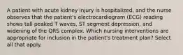 A patient with acute kidney injury is hospitalized, and the nurse observes that the patient's electrocardiogram (ECG) reading shows tall peaked T waves, ST segment depression, and widening of the QRS complex. Which nursing interventions are appropriate for inclusion in the patient's treatment plan? Select all that apply.