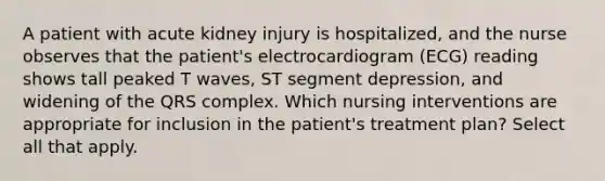 A patient with acute kidney injury is hospitalized, and the nurse observes that the patient's electrocardiogram (ECG) reading shows tall peaked T waves, ST segment depression, and widening of the QRS complex. Which nursing interventions are appropriate for inclusion in the patient's treatment plan? Select all that apply.