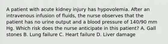 A patient with acute kidney injury has hypovolemia. After an intravenous infusion of fluids, the nurse observes that the patient has no urine output and a blood pressure of 140/90 mm Hg. Which risk does the nurse anticipate in this patient? A. Gall stones B. Lung failure C. Heart failure D. Liver damage