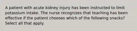 A patient with acute kidney injury has been instructed to limit potassium intake. The nurse recognizes that teaching has been effective if the patient chooses which of the following snacks? Select all that apply.