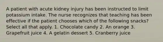 A patient with acute kidney injury has been instructed to limit potassium intake. The nurse recognizes that teaching has been effective if the patient chooses which of the following snacks? Select all that apply. 1. Chocolate candy 2. An orange 3. Grapefruit juice 4. A gelatin dessert 5. Cranberry juice