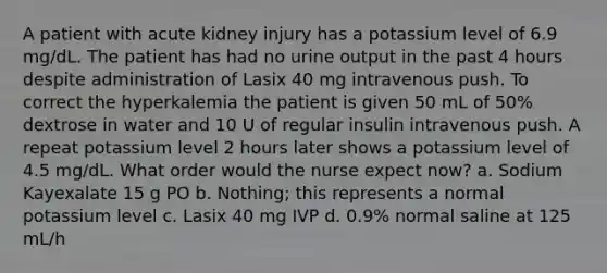 A patient with acute kidney injury has a potassium level of 6.9 mg/dL. The patient has had no urine output in the past 4 hours despite administration of Lasix 40 mg intravenous push. To correct the hyperkalemia the patient is given 50 mL of 50% dextrose in water and 10 U of regular insulin intravenous push. A repeat potassium level 2 hours later shows a potassium level of 4.5 mg/dL. What order would the nurse expect now? a. Sodium Kayexalate 15 g PO b. Nothing; this represents a normal potassium level c. Lasix 40 mg IVP d. 0.9% normal saline at 125 mL/h