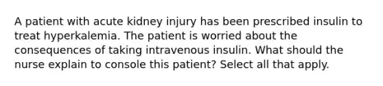 A patient with acute kidney injury has been prescribed insulin to treat hyperkalemia. The patient is worried about the consequences of taking intravenous insulin. What should the nurse explain to console this patient? Select all that apply.