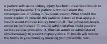 A patient with acute kidney injury has been prescribed insulin to treat hyperkalemia. The patient is worried about the consequences of taking intravenous insulin. What should the nurse explain to console this patient? Select all that apply. A. Insulin would improve kidney function. B. The potassium levels would be normalized. C. Insulin administration could prevent serious cardiac problems. D. Glucose would be administered simultaneously to prevent hypoglycemia. E. Insulin will reduce the toxins in your blood by lowering your metabolic rate.