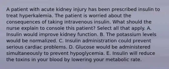 A patient with acute kidney injury has been prescribed insulin to treat hyperkalemia. The patient is worried about the consequences of taking intravenous insulin. What should the nurse explain to console this patient? Select all that apply. A. Insulin would improve kidney function. B. The potassium levels would be normalized. C. Insulin administration could prevent serious cardiac problems. D. Glucose would be administered simultaneously to prevent hypoglycemia. E. Insulin will reduce the toxins in your blood by lowering your metabolic rate.