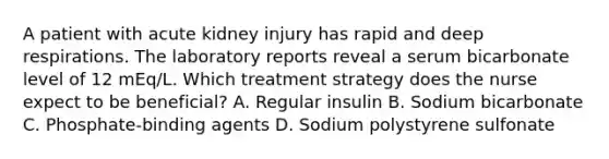 A patient with acute kidney injury has rapid and deep respirations. The laboratory reports reveal a serum bicarbonate level of 12 mEq/L. Which treatment strategy does the nurse expect to be beneficial? A. Regular insulin B. Sodium bicarbonate C. Phosphate-binding agents D. Sodium polystyrene sulfonate