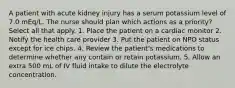 A patient with acute kidney injury has a serum potassium level of 7.0 mEq/L. The nurse should plan which actions as a priority? Select all that apply. 1. Place the patient on a cardiac monitor 2. Notify the health care provider 3. Put the patient on NPO status except for ice chips. 4. Review the patient's medications to determine whether any contain or retain potassium. 5. Allow an extra 500 mL of IV fluid intake to dilute the electrolyte concentration.