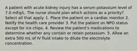 A patient with acute kidney injury has a serum potassium level of 7.0 mEq/L. The nurse should plan which actions as a priority? Select all that apply. 1. Place the patient on a cardiac monitor 2. Notify the health care provider 3. Put the patient on NPO status except for ice chips. 4. Review the patient's medications to determine whether any contain or retain potassium. 5. Allow an extra 500 mL of IV fluid intake to dilute the electrolyte concentration.