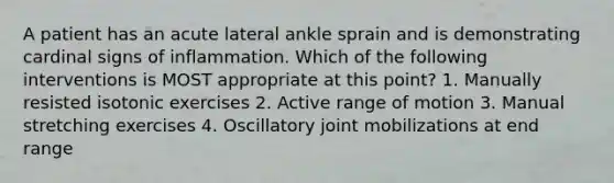 A patient has an acute lateral ankle sprain and is demonstrating cardinal signs of inflammation. Which of the following interventions is MOST appropriate at this point? 1. Manually resisted isotonic exercises 2. Active range of motion 3. Manual stretching exercises 4. Oscillatory joint mobilizations at end range