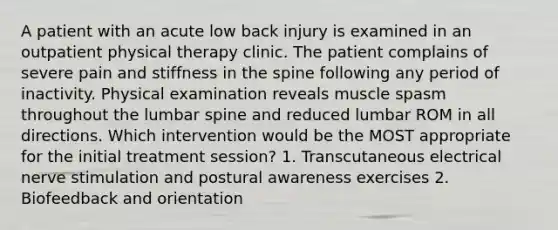 A patient with an acute low back injury is examined in an outpatient physical therapy clinic. The patient complains of severe pain and stiffness in the spine following any period of inactivity. Physical examination reveals muscle spasm throughout the lumbar spine and reduced lumbar ROM in all directions. Which intervention would be the MOST appropriate for the initial treatment session? 1. Transcutaneous electrical nerve stimulation and postural awareness exercises 2. Biofeedback and orientation