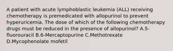 A patient with acute lymphoblastic leukemia (ALL) receiving chemotherapy is premedicated with allopurinol to prevent hyperuricemia. The dose of which of the following chemotherapy drugs must be reduced in the presence of allopurinol? A.5-fluorouracil B.6-Mercaptopurine C.Methotrexate D.Mycophenolate mofetil